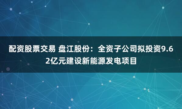 配资股票交易 盘江股份：全资子公司拟投资9.62亿元建设新能源发电项目