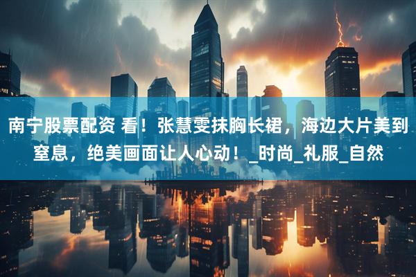 南宁股票配资 看！张慧雯抹胸长裙，海边大片美到窒息，绝美画面让人心动！_时尚_礼服_自然