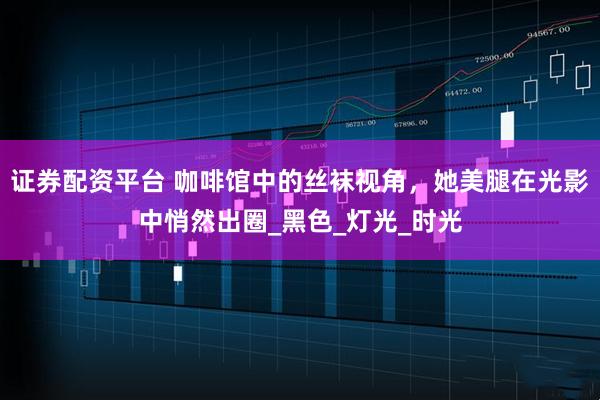 证券配资平台 咖啡馆中的丝袜视角，她美腿在光影中悄然出圈_黑色_灯光_时光