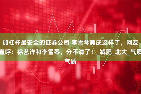加杠杆最安全的证券公司 李雪琴美成这样了，网友直呼：徐艺洋和李雪琴，分不清了！_减肥_北大_气质
