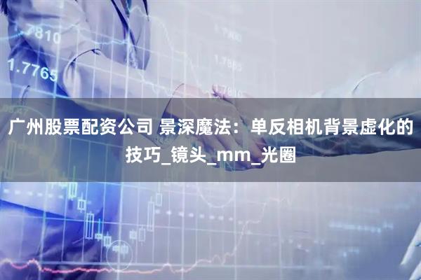 广州股票配资公司 景深魔法：单反相机背景虚化的技巧_镜头_mm_光圈