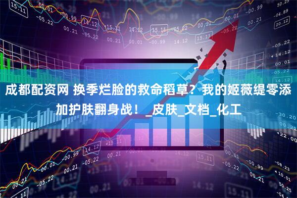 成都配资网 换季烂脸的救命稻草？我的姬薇缇零添加护肤翻身战！_皮肤_文档_化工