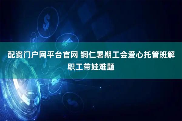 配资门户网平台官网 铜仁暑期工会爱心托管班解职工带娃难题