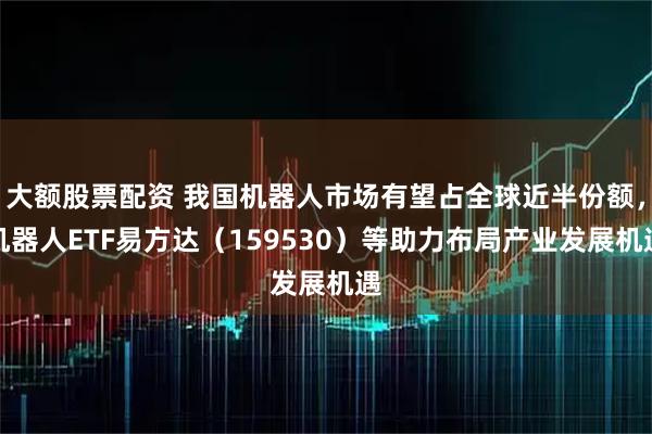 大额股票配资 我国机器人市场有望占全球近半份额，机器人ETF易方达（159530）等助力布局产业发展机遇