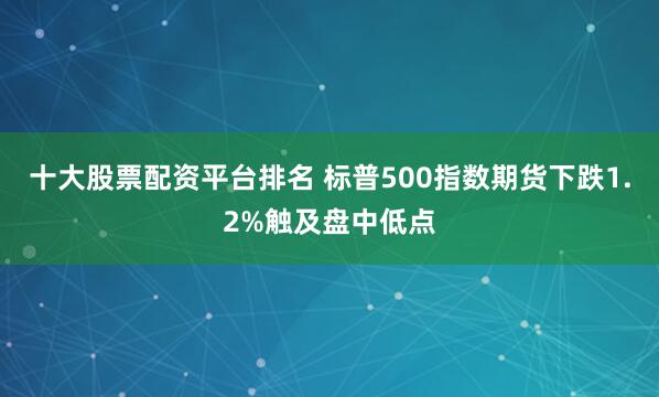 十大股票配资平台排名 标普500指数期货下跌1.2%触及盘中低点