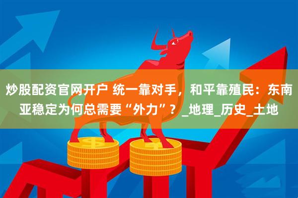 炒股配资官网开户 统一靠对手，和平靠殖民：东南亚稳定为何总需要“外力”？_地理_历史_土地