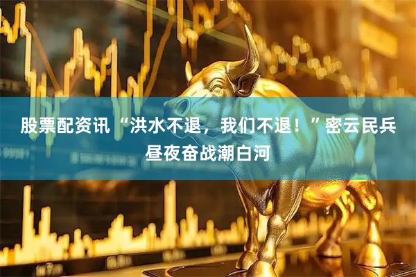 股票配资讯 “洪水不退，我们不退！”密云民兵昼夜奋战潮白河