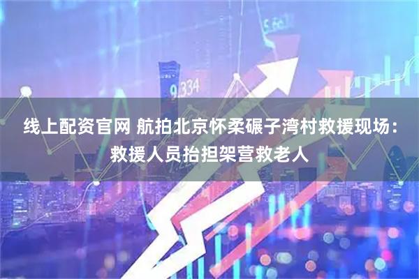 线上配资官网 航拍北京怀柔碾子湾村救援现场：救援人员抬担架营救老人