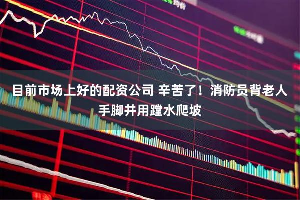 目前市场上好的配资公司 辛苦了！消防员背老人手脚并用蹚水爬坡