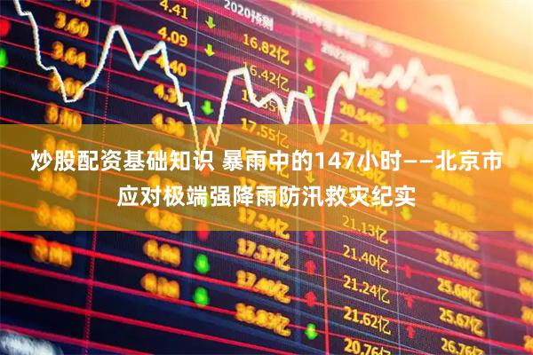 炒股配资基础知识 暴雨中的147小时——北京市应对极端强降雨防汛救灾纪实