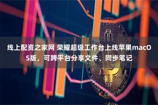 线上配资之家网 荣耀超级工作台上线苹果macOS版，可跨平台分享文件、同步笔记