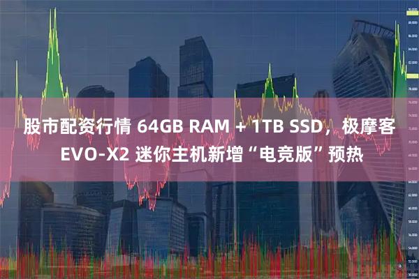 股市配资行情 64GB RAM + 1TB SSD，极摩客 EVO-X2 迷你主机新增“电竞版”预热