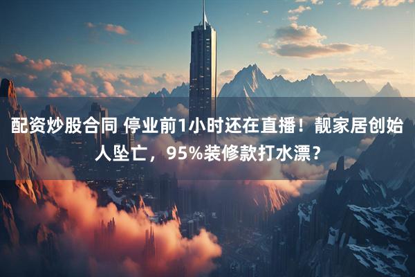 配资炒股合同 停业前1小时还在直播！靓家居创始人坠亡，95%装修款打水漂？