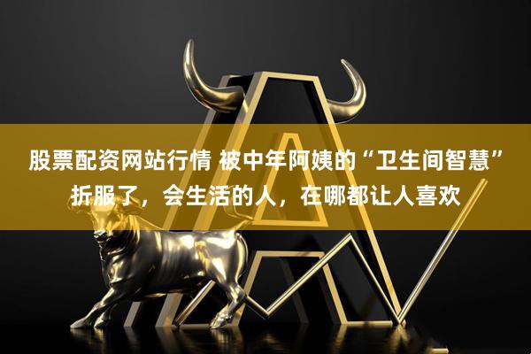 股票配资网站行情 被中年阿姨的“卫生间智慧”折服了，会生活的人，在哪都让人喜欢