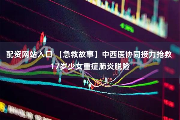 配资网站入口 【急救故事】中西医协同接力抢救 17岁少女重症肺炎脱险