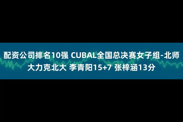 配资公司排名10强 CUBAL全国总决赛女子组-北师大力克北大 李青阳15+7 张梓涵13分