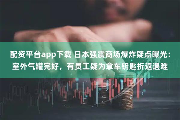 配资平台app下载 日本强震商场爆炸疑点曝光：室外气罐完好，有员工疑为拿车钥匙折返遇难