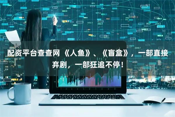 配资平台查查网 《人鱼》、《盲盒》，一部直接弃剧，一部狂追不停！