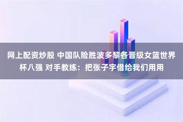 网上配资炒股 中国队险胜波多黎各晋级女篮世界杯八强 对手教练：把张子宇借给我们用用