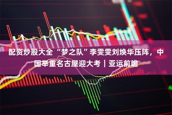 配资炒股大全 “梦之队”李雯雯刘焕华压阵，中国举重名古屋迎大考｜亚运前瞻
